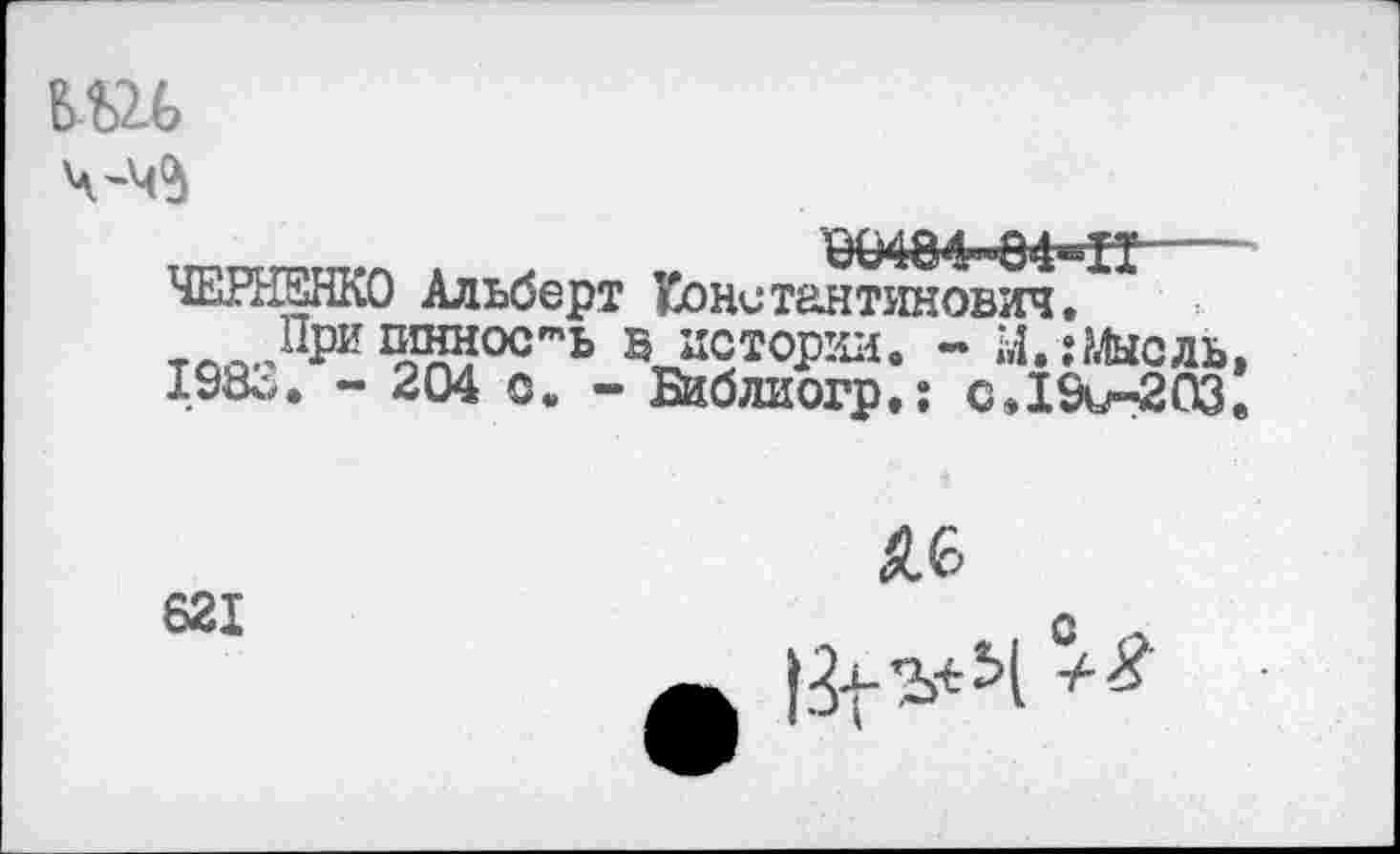 ﻿
ч-ч^
0(М84-"84^Н----
ЧЕРНЕНКО Альберт Константинович, т При Жос"’ь В истории. - Мишель, 198о. - 204 с, - Биб ли огр,: сД9и-203.
621
£6